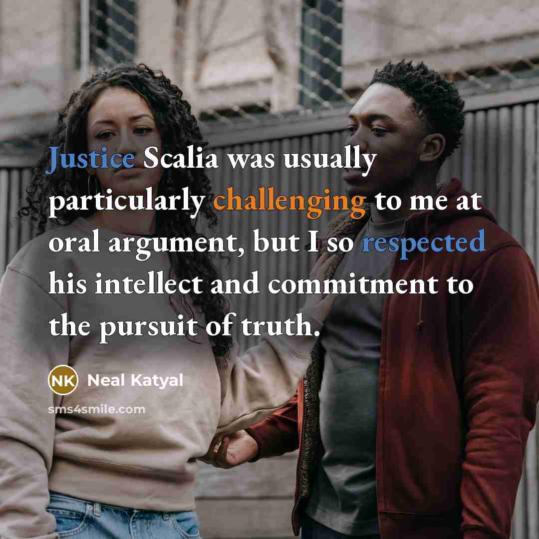“Justice Scalia was usually particularly challenging to me at oral argument, but I so respected his intellect and commitment to the pursuit of truth.” quote by Neal Katyal