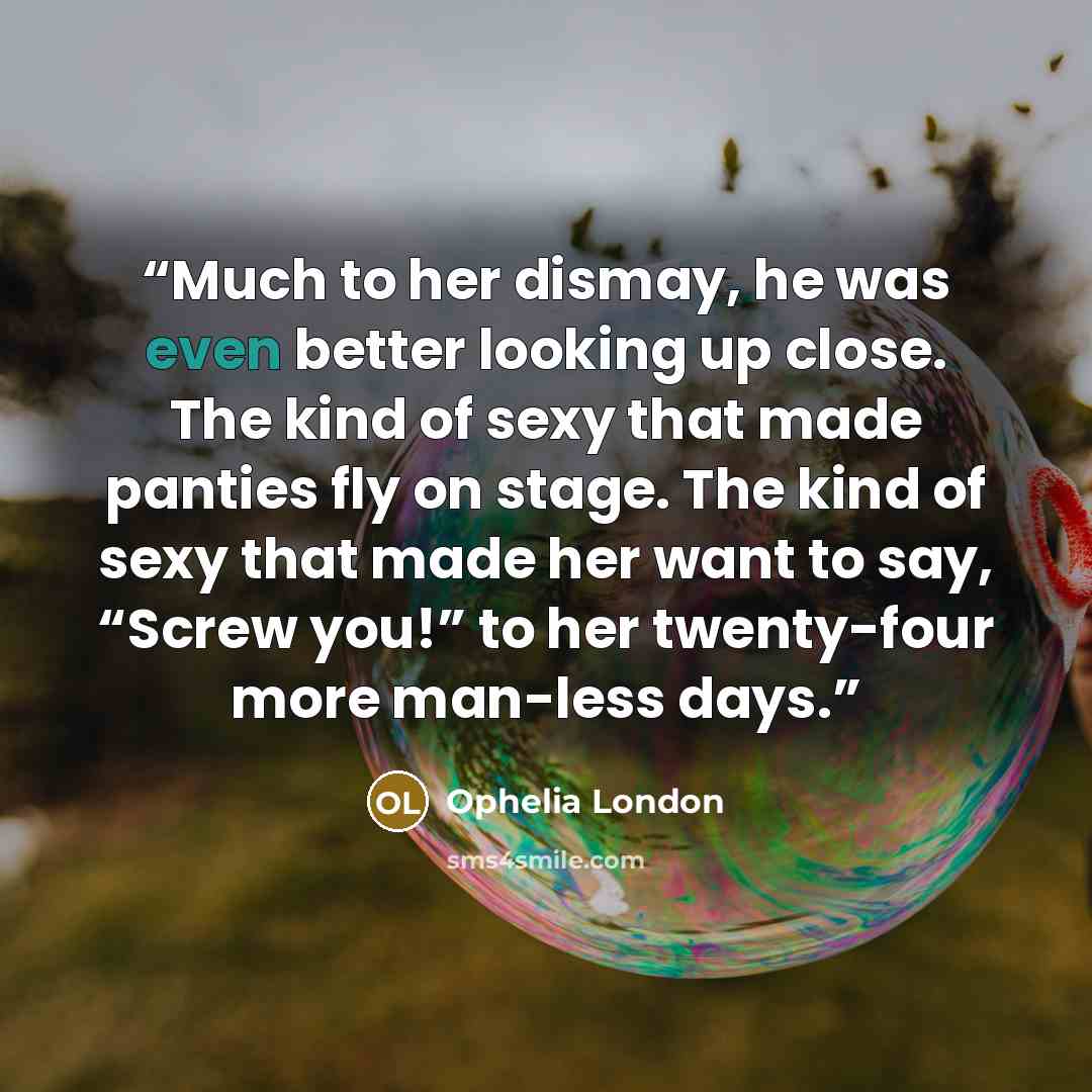 “Much to her dismay, he was even better looking up close. The kind of sexy that made panties fly on stage. The kind of sexy that made her want to say, “Screw you!” to her twenty-four more man-less days.” quote by Ophelia London