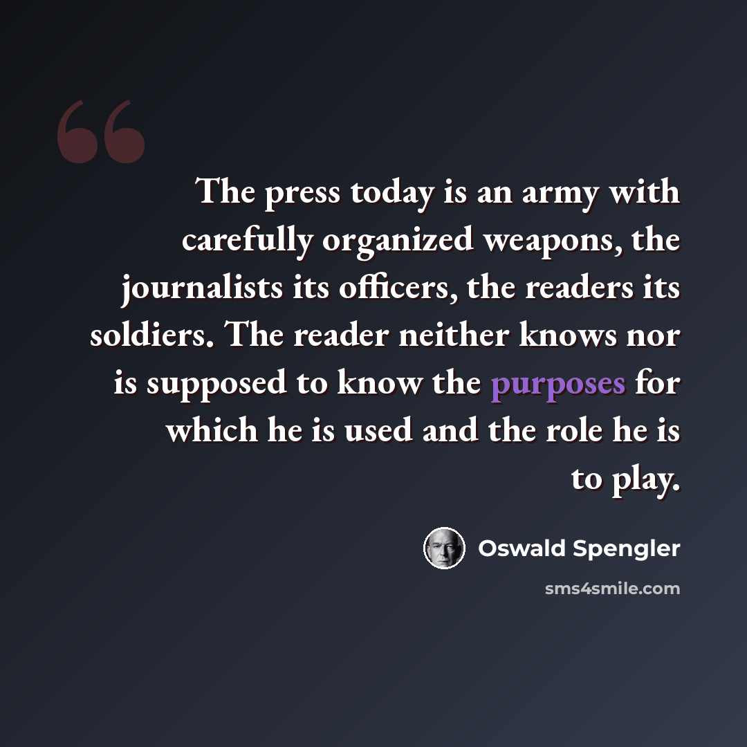 “The press today is an army with carefully organized weapons, the journalists its officers, the readers its soldiers. The reader neither knows nor is supposed to know the purposes for which he is used and the role he is to play.” quote by Oswald Spengler