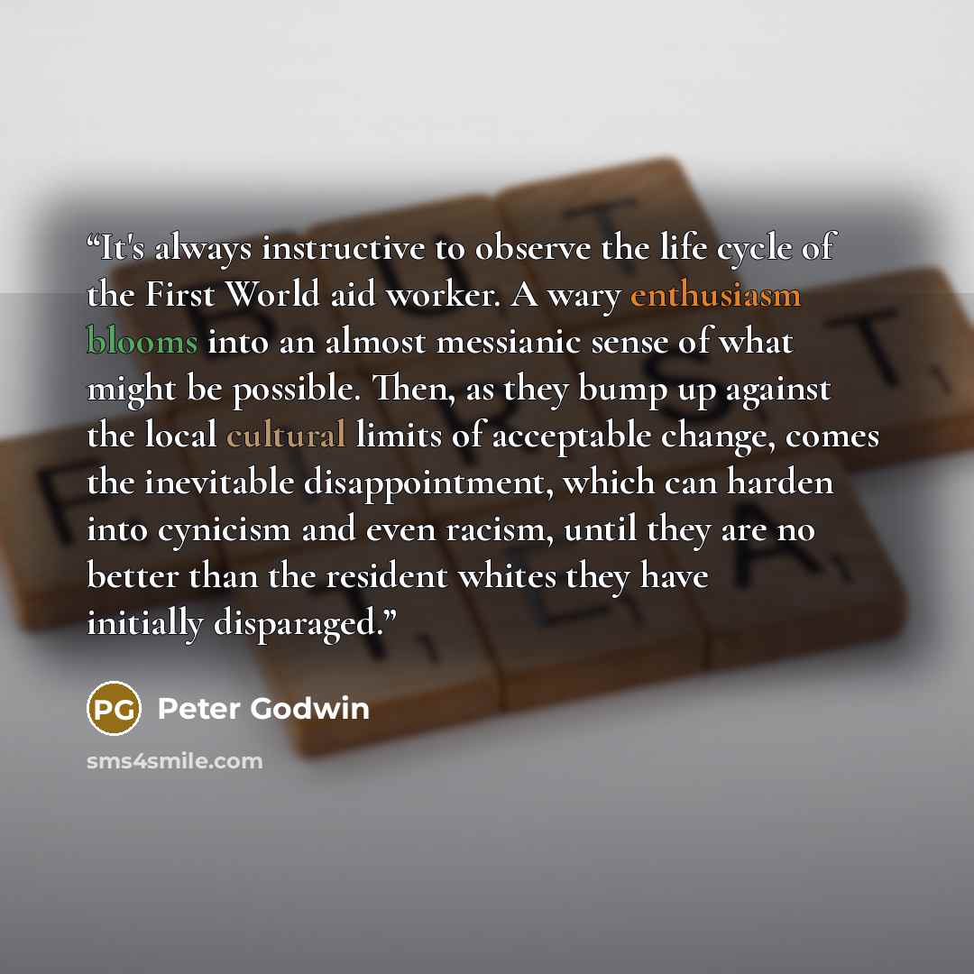 “It's always instructive to observe the life cycle of the First World aid worker. A wary enthusiasm blooms into an almost messianic sense of what might be possible. Then, as they bump up against the local cultural limits of acceptable change, comes the inevitable disappointment, which can harden…” quote by Peter Godwin