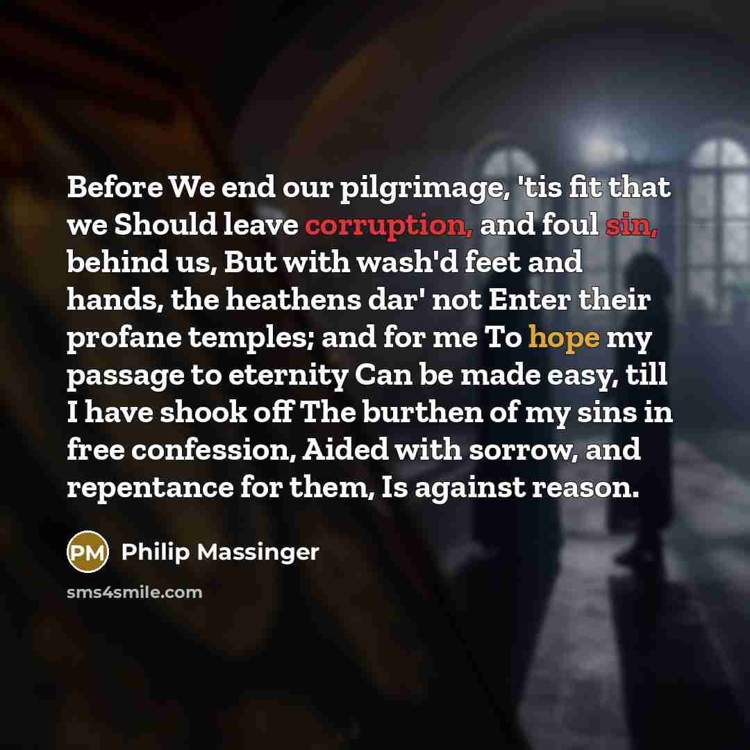 “Before We end our pilgrimage, 'tis fit that we Should leave corruption, and foul sin, behind us, But with wash'd feet and hands, the heathens dar' not Enter their profane temples; and for me To hope my passage to eternity Can be made easy, till I have shook off The burthen of my sins in free…” quote by Philip Massinger