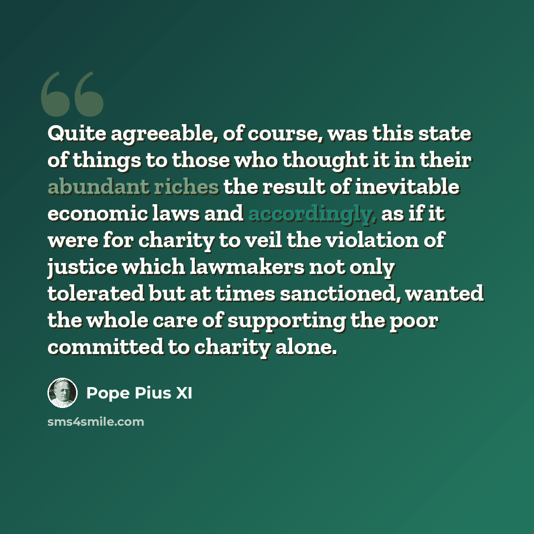 “Quite agreeable, of course, was this state of things to those who thought it in their abundant riches the result of inevitable economic laws and accordingly, as if it were for charity to veil the violation of justice which lawmakers not only tolerated but at times sanctioned, wanted the whole care…” quote by Pope Pius XI