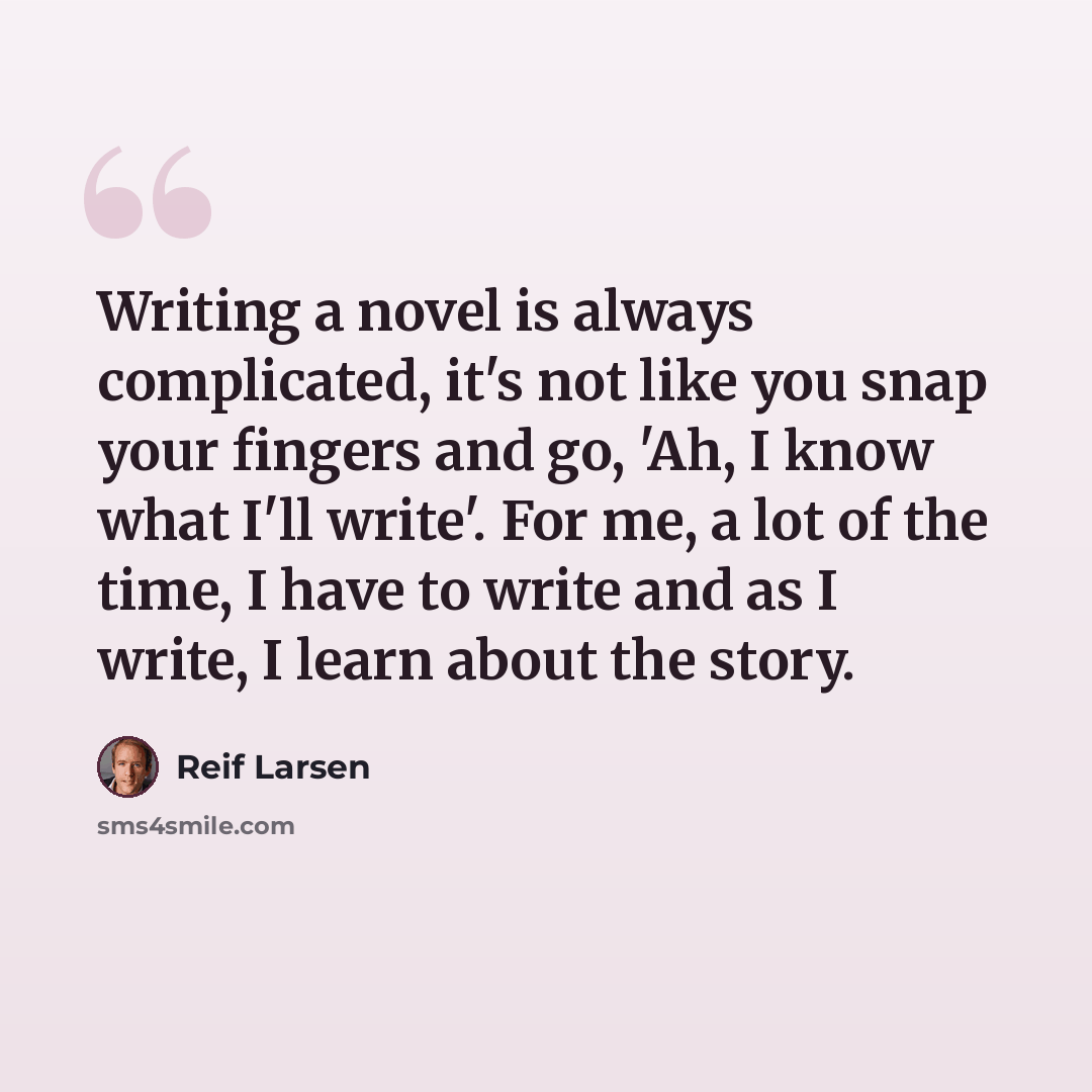 “Writing a novel is always complicated, it's not like you snap your fingers and go, 'Ah, I know what I'll write'. For me, a lot of the time, I have to write and as I write, I learn about the story.” quote by Reif Larsen