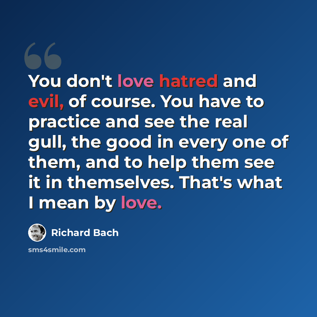 “You don't love hatred and evil, of course. You have to practice and see the real gull, the good in every one of them, and to help them see it in themselves. That's what I mean by love.” quote by Richard Bach