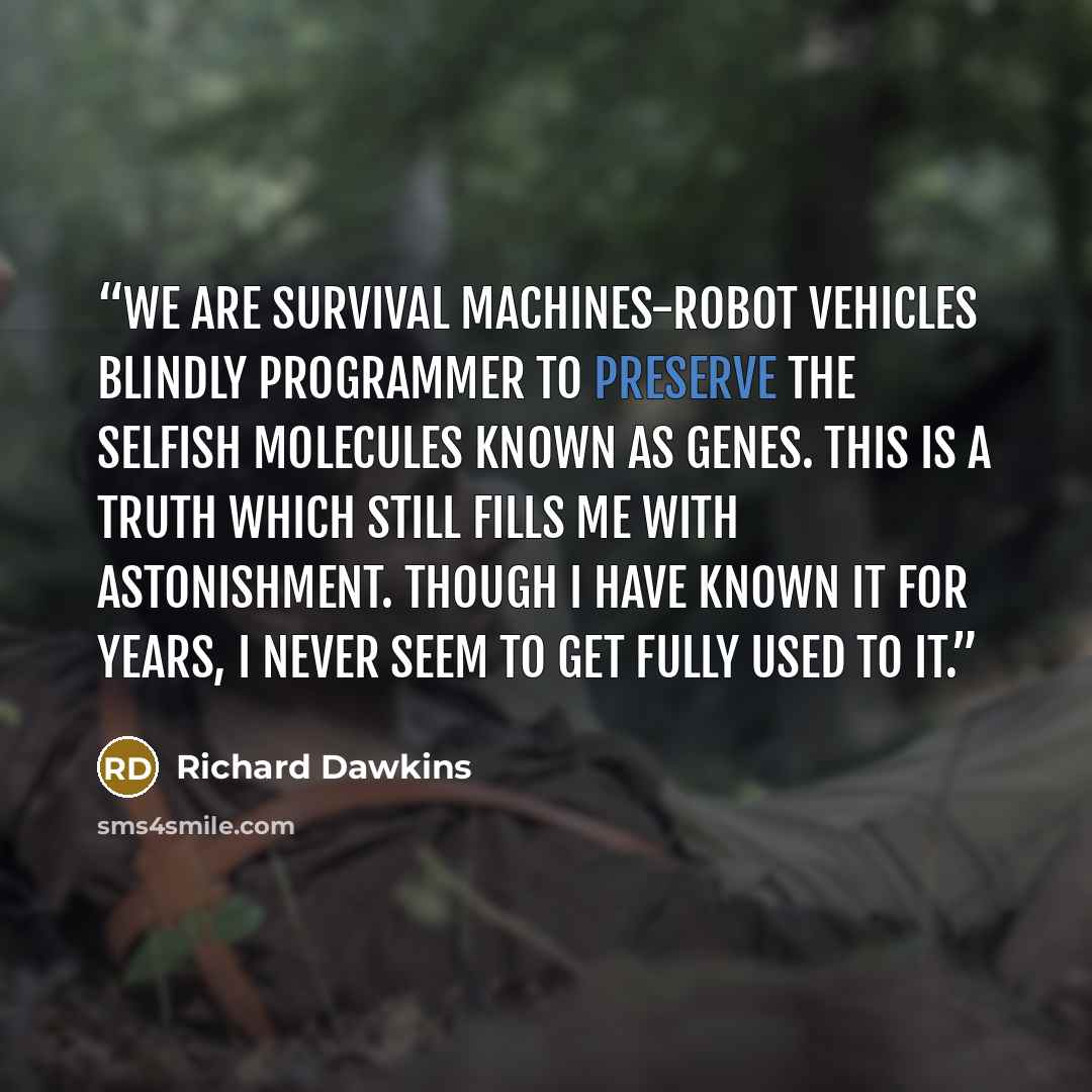 “We are survival machines-robot vehicles blindly programmer to preserve the selfish molecules known as genes. This is a truth which still fills me with astonishment. Though I have known it for years, I never seem to get fully used to it.” quote by Richard Dawkins