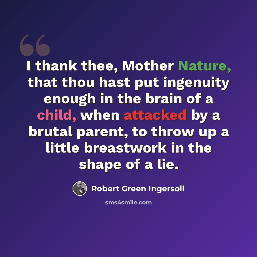 “I thank thee, Mother Nature, that thou hast put ingenuity enough in the brain of a child, when attacked by a brutal parent, to throw up a little breastwork in the shape of a lie.” quote by Robert Green Ingersoll