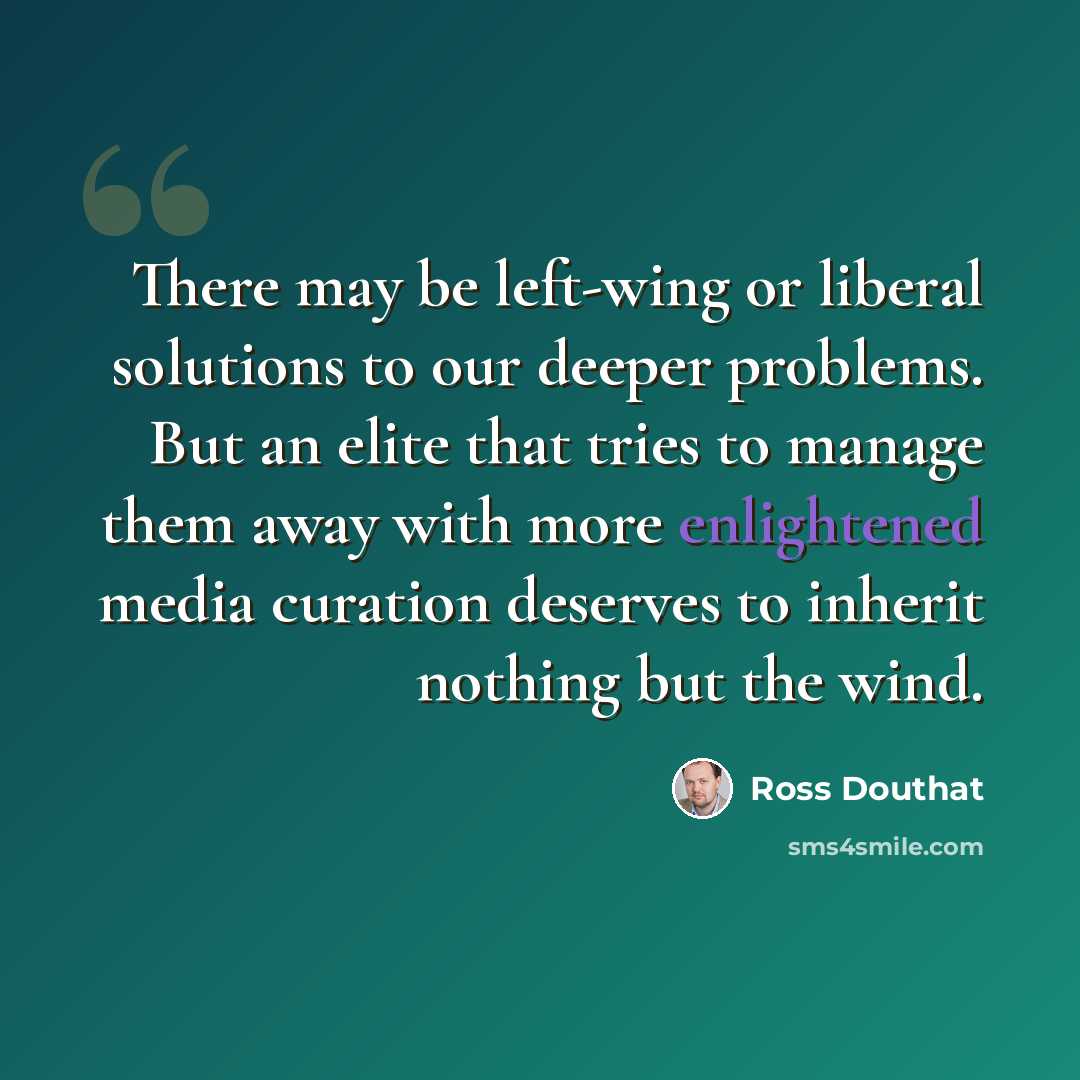“There may be left-wing or liberal solutions to our deeper problems. But an elite that tries to manage them away with more enlightened media curation deserves to inherit nothing but the wind.” quote by Ross Douthat