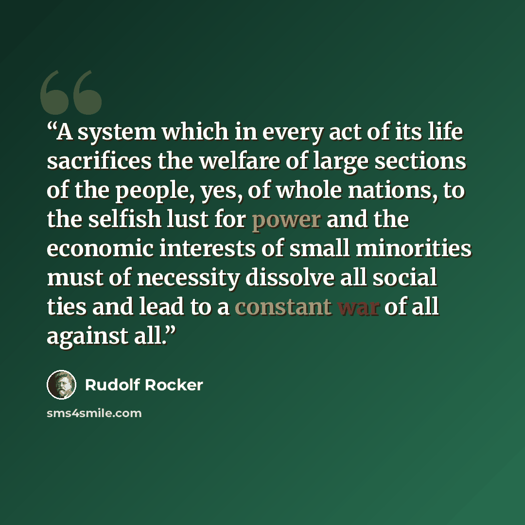 “A system which in every act of its life sacrifices the welfare of large sections of the people, yes, of whole nations, to the selfish lust for power and the economic interests of small minorities must of necessity dissolve all social ties and lead to a constant war of all against all.” quote by Rudolf Rocker