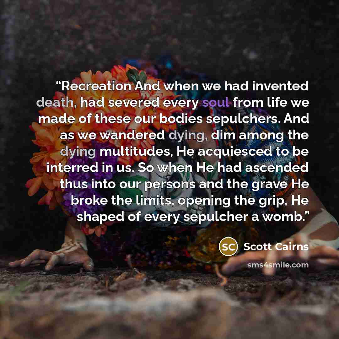 “Recreation And when we had invented death, had severed every soul from life we made of these our bodies sepulchers. And as we wandered dying, dim among the dying multitudes, He acquiesced to be interred in us. So when He had ascended thus into our persons and the grave He broke the limits, opening…” quote by Scott Cairns