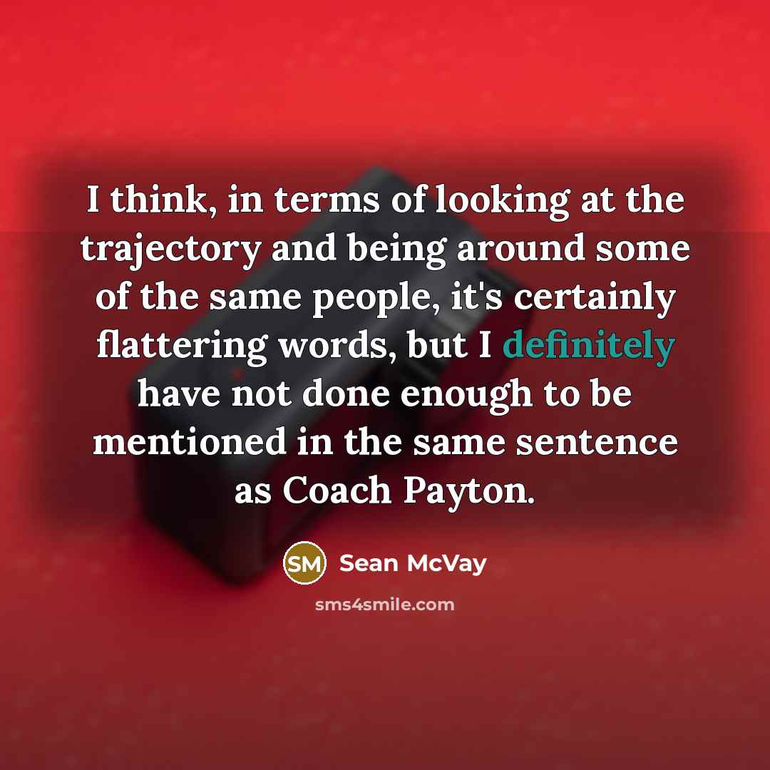 “I think, in terms of looking at the trajectory and being around some of the same people, it's certainly flattering words, but I definitely have not done enough to be mentioned in the same sentence as Coach Payton.” quote by Sean McVay