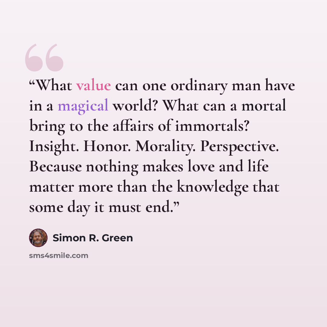 “What value can one ordinary man have in a magical world? What can a mortal bring to the affairs of immortals? Insight. Honor. Morality. Perspective. Because nothing makes love and life matter more than the knowledge that some day it must end.” quote by Simon R. Green