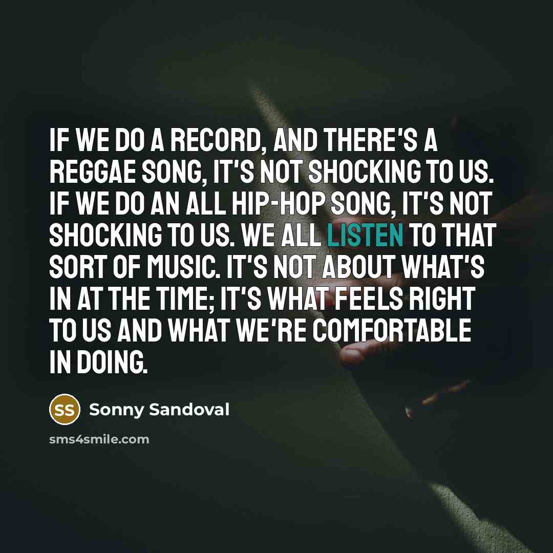 “If we do a record, and there's a reggae song, it's not shocking to us. If we do an all hip-hop song, it's not shocking to us. We all listen to that sort of music. It's not about what's in at the time; it's what feels right to us and what we're comfortable in doing.” quote by Sonny Sandoval