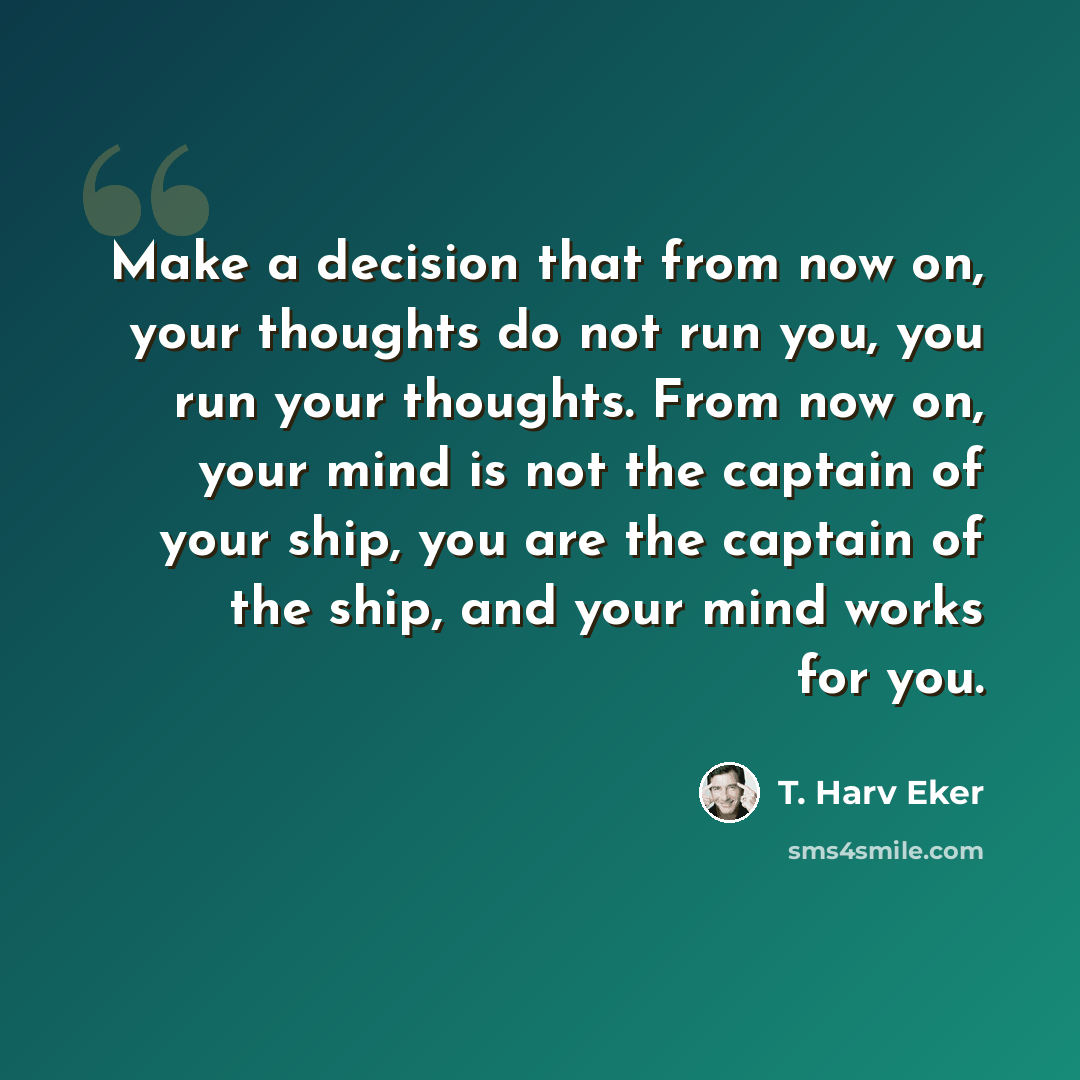 “Make a decision that from now on, your thoughts do not run you, you run your thoughts. From now on, your mind is not the captain of your ship, you are the captain of the ship, and your mind works for you.” quote by T. Harv Eker