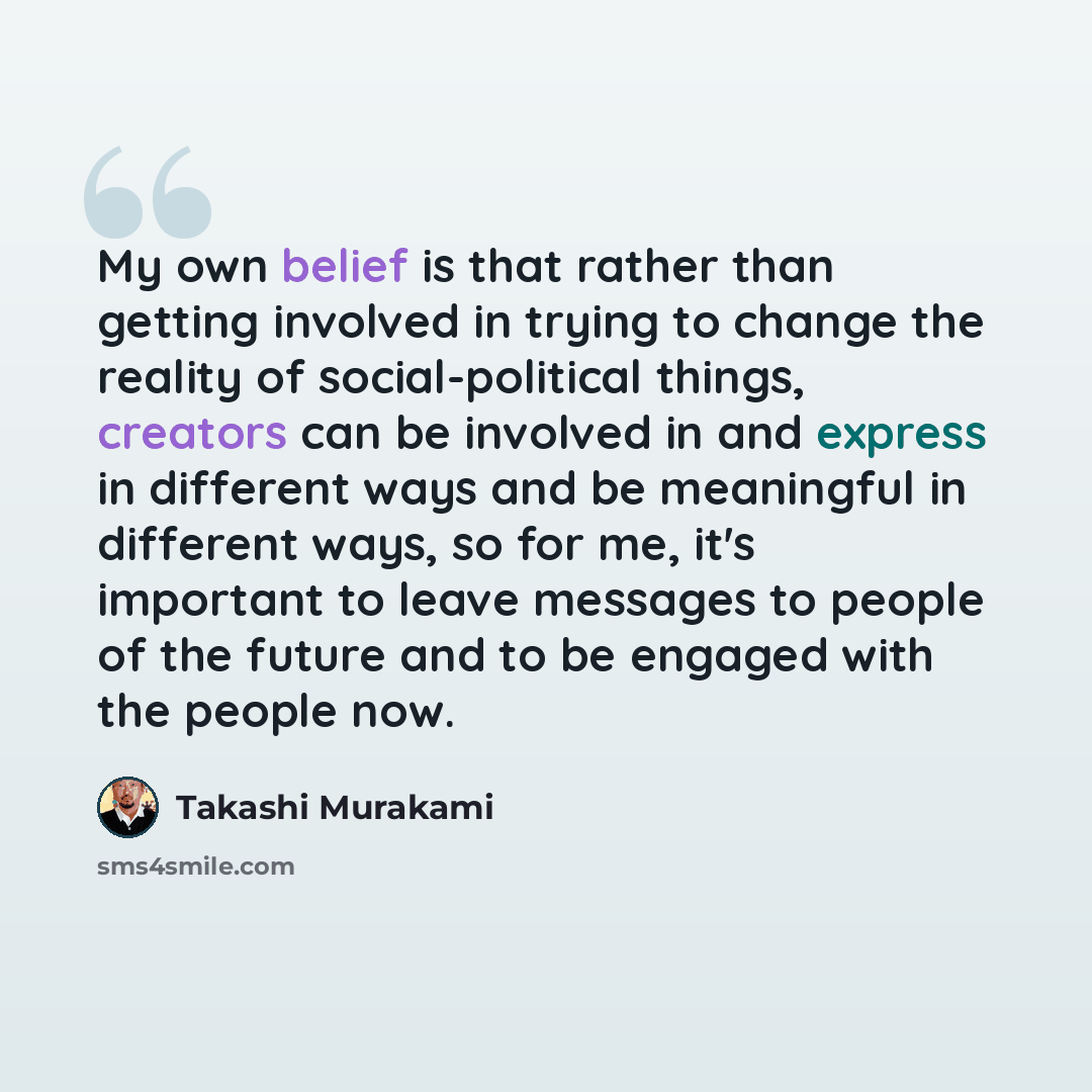“My own belief is that rather than getting involved in trying to change the reality of social-political things, creators can be involved in and express in different ways and be meaningful in different ways, so for me, it's important to leave messages to people of the future and to be engaged with…” quote by Takashi Murakami