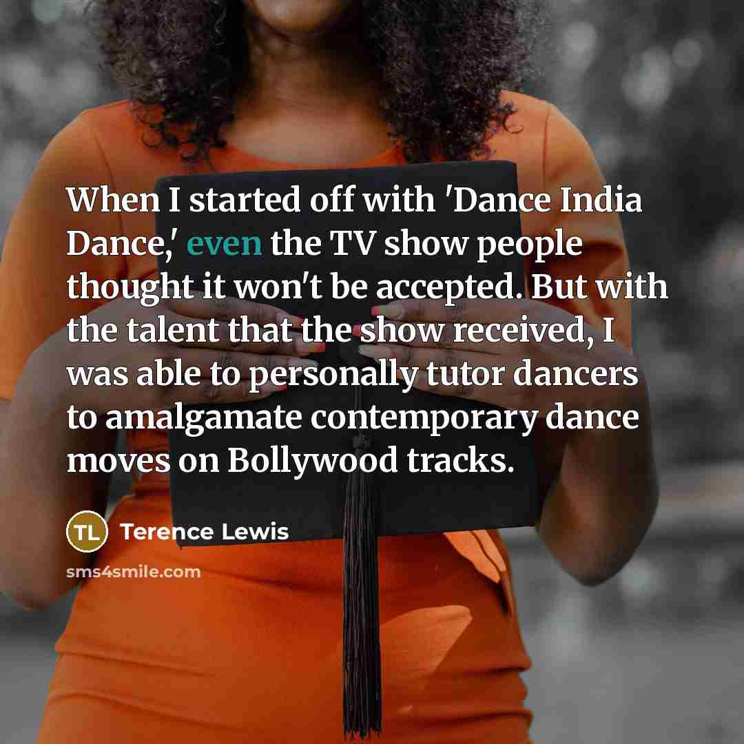 “When I started off with 'Dance India Dance,' even the TV show people thought it won't be accepted. But with the talent that the show received, I was able to personally tutor dancers to amalgamate contemporary dance moves on Bollywood tracks.” quote by Terence Lewis