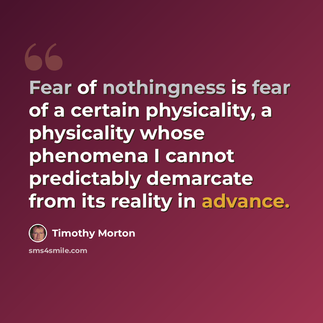 “Fear of nothingness is fear of a certain physicality, a physicality whose phenomena I cannot predictably demarcate from its reality in advance.” quote by Timothy Morton