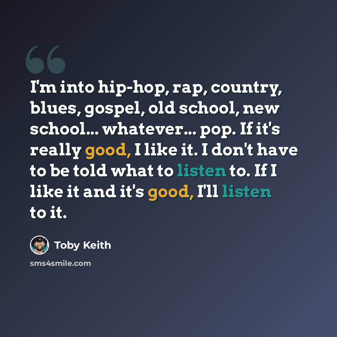 “I'm into hip-hop, rap, country, blues, gospel, old school, new school... whatever... pop. If it's really good, I like it. I don't have to be told what to listen to. If I like it and it's good, I'll listen to it.” quote by Toby Keith