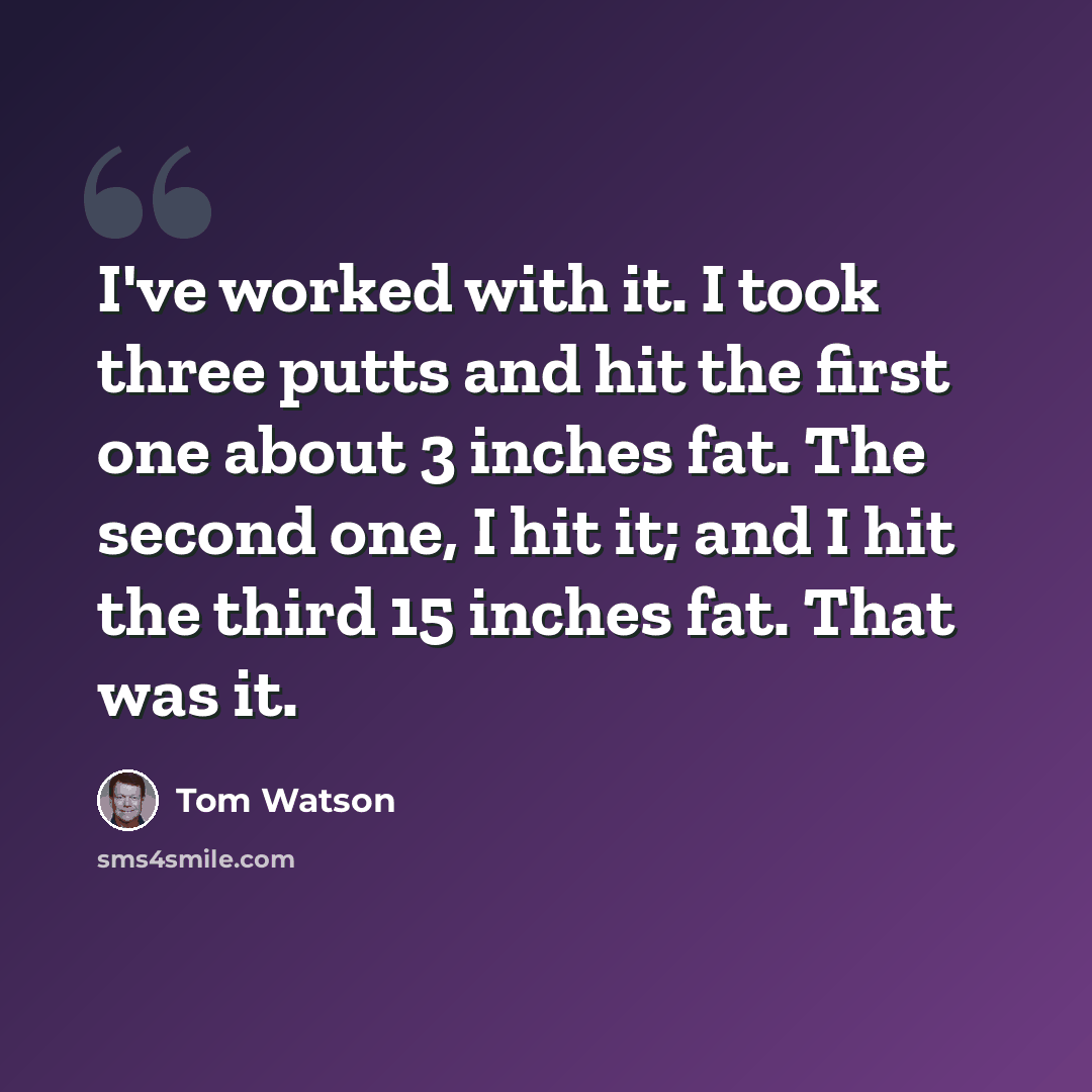 “I've worked with it. I took three putts and hit the first one about 3 inches fat. The second one, I hit it; and I hit the third 15 inches fat. That was it.” quote by Tom Watson
