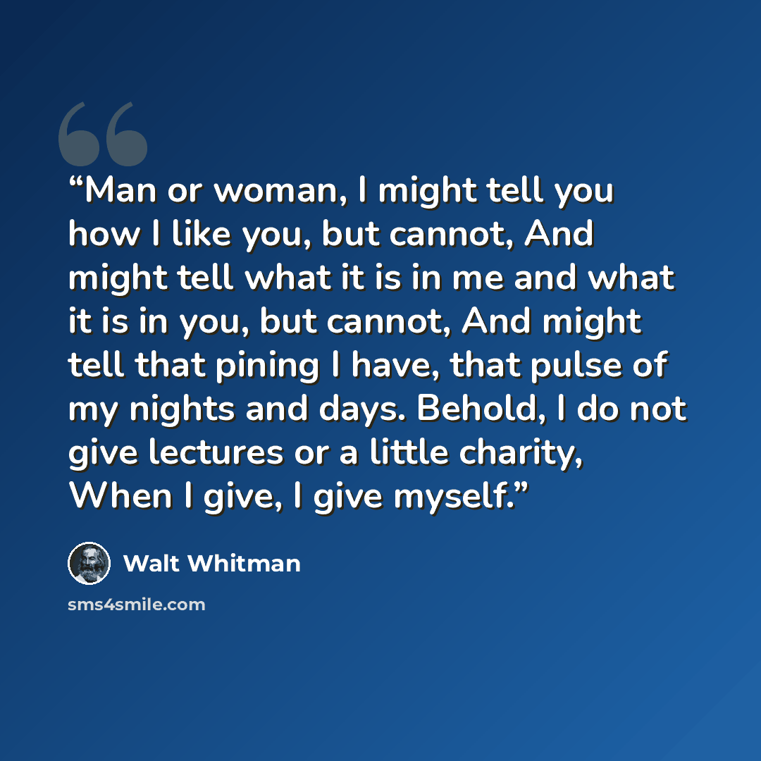 “Man or woman, I might tell you how I like you, but cannot, And might tell what it is in me and what it is in you, but cannot, And might tell that pining I have, that pulse of my nights and days. Behold, I do not give lectures or a little charity, When I give, I give myself.” quote by Walt Whitman