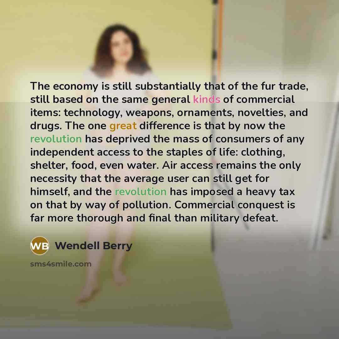 “The economy is still substantially that of the fur trade, still based on the same general kinds of commercial items: technology, weapons, ornaments, novelties, and drugs. The one great difference is that by now the revolution has deprived the mass of consumers of any independent access to the…” quote by Wendell Berry