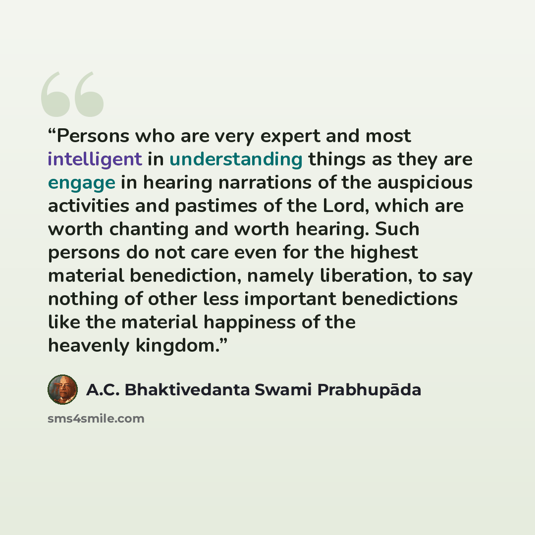 “Persons who are very expert and most intelligent in understanding things as they are engage in hearing narrations of the auspicious activities and pastimes of the Lord, which are worth chanting and worth hearing. Such persons do not care even for the highest material benediction, namely…” quote by A.C. Bhaktivedanta Swami Prabhupāda