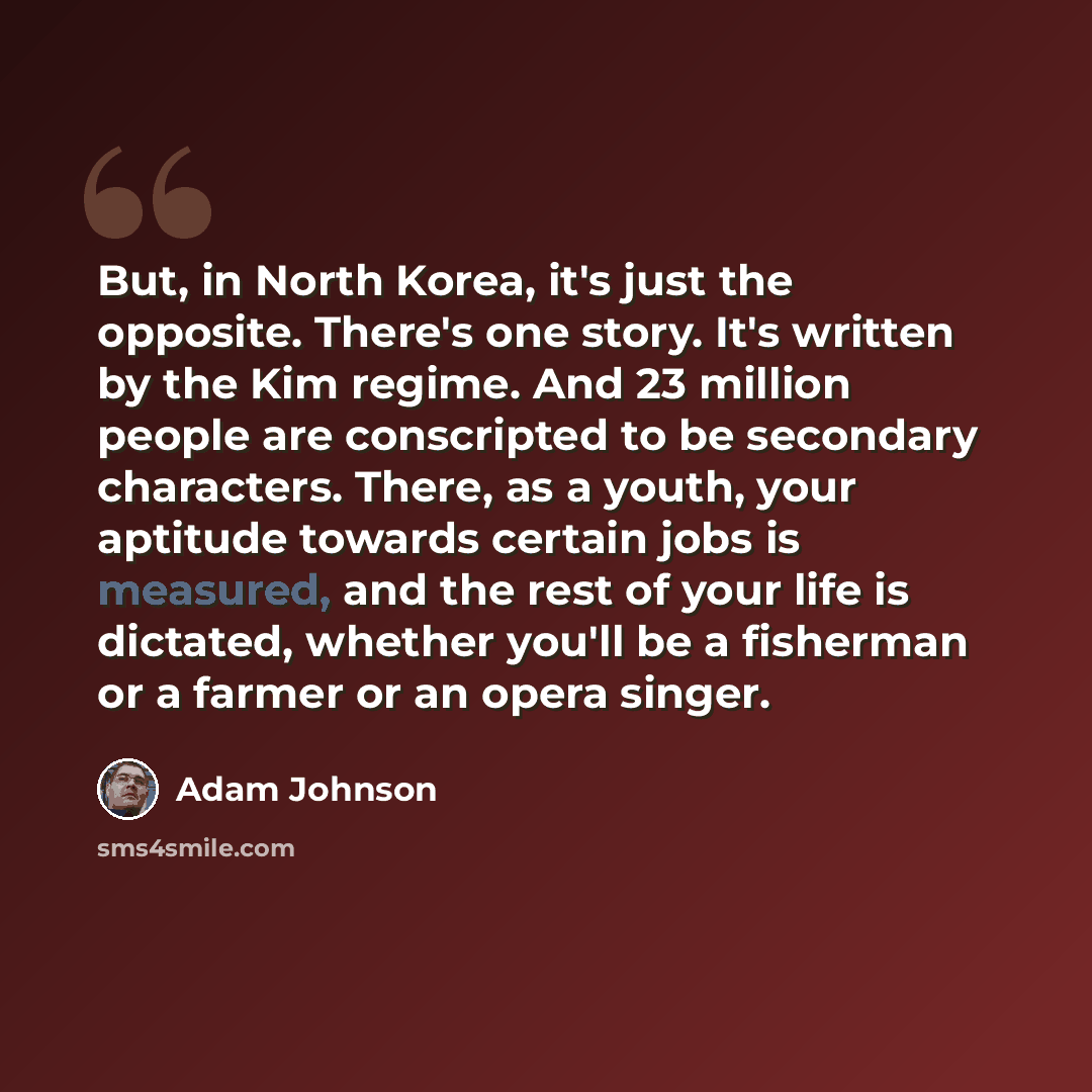 “But, in North Korea, it's just the opposite. There's one story. It's written by the Kim regime. And 23 million people are conscripted to be secondary characters. There, as a youth, your aptitude towards certain jobs is measured, and the rest of your life is dictated, whether you'll be a fisherman…” quote by Adam Johnson