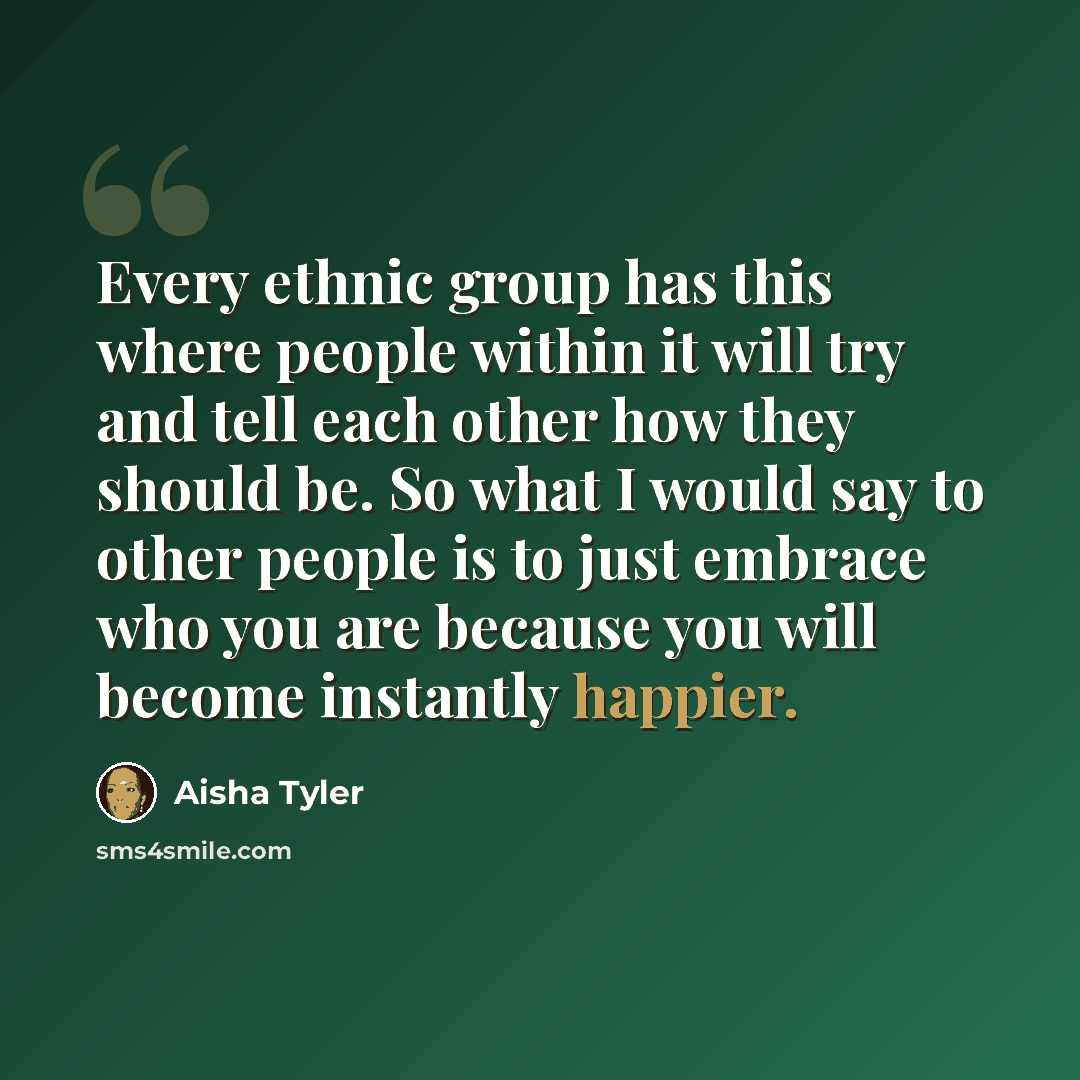 “Every ethnic group has this where people within it will try and tell each other how they should be. So what I would say to other people is to just embrace who you are because you will become instantly happier.” quote by Aisha Tyler