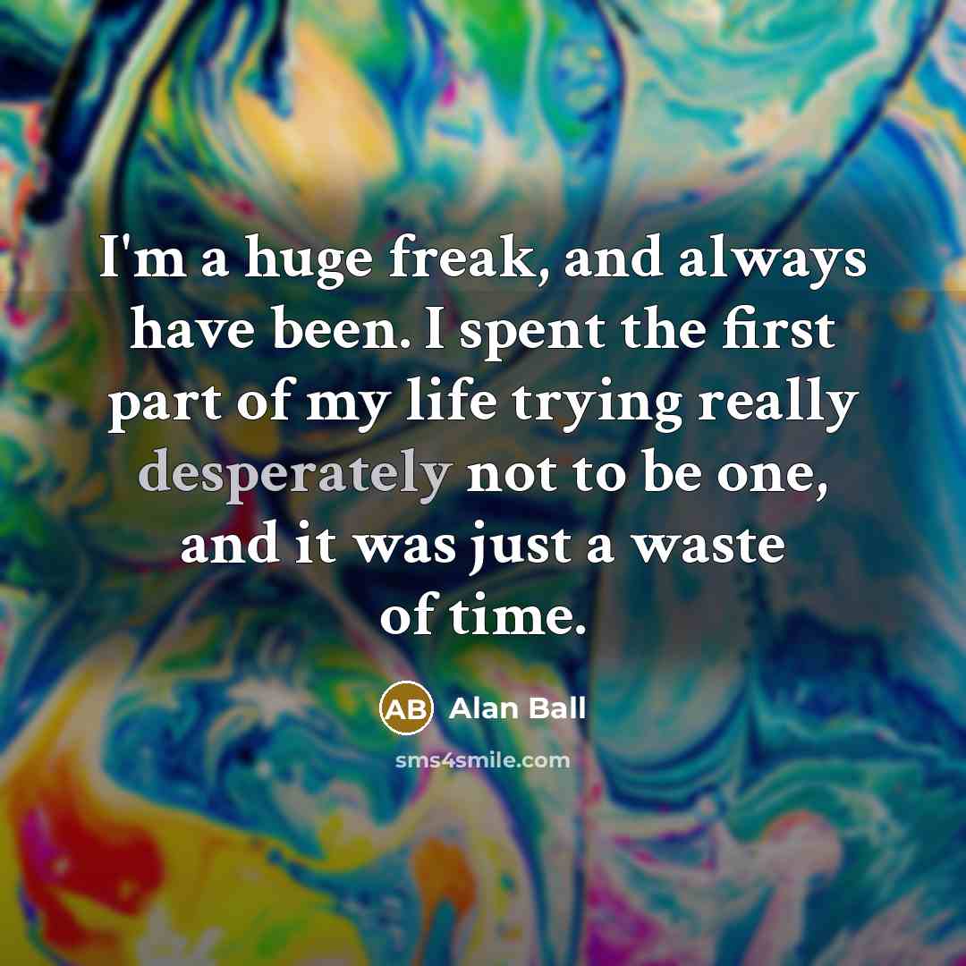 “I'm a huge freak, and always have been. I spent the first part of my life trying really desperately not to be one, and it was just a waste of time.” quote by Alan Ball