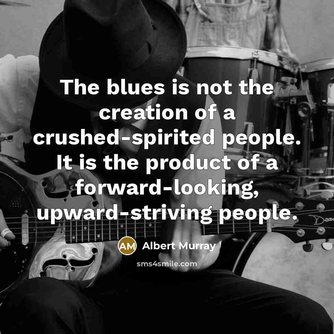 “The blues is not the creation of a crushed-spirited people. It is the product of a forward-looking, upward-striving people.” quote by Albert Murray