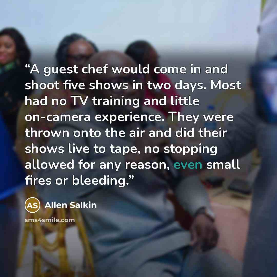 “A guest chef would come in and shoot five shows in two days. Most had no TV training and little on-camera experience. They were thrown onto the air and did their shows live to tape, no stopping allowed for any reason, even small fires or bleeding.” quote by Allen Salkin