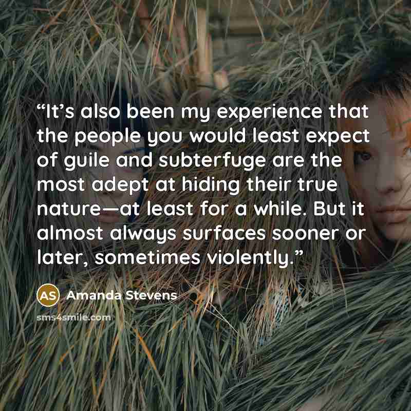 “It’s also been my experience that the people you would least expect of guile and subterfuge are the most adept at hiding their true nature—at least for a while. But it almost always surfaces sooner or later, sometimes violently.” quote by Amanda Stevens