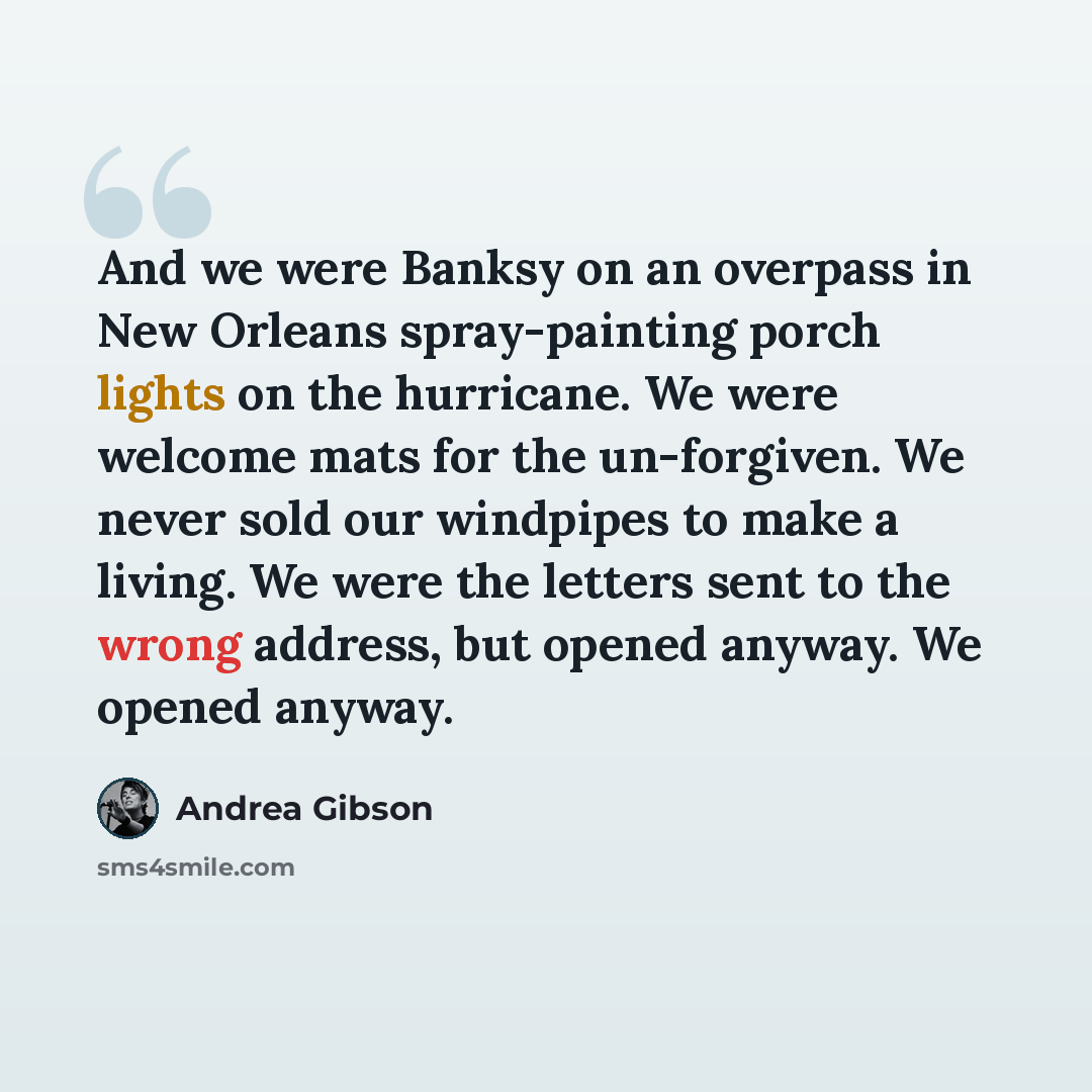 “And we were Banksy on an overpass in New Orleans spray-painting porch lights on the hurricane. We were welcome mats for the un-forgiven. We never sold our windpipes to make a living. We were the letters sent to the wrong address, but opened anyway. We opened anyway.” quote by Andrea Gibson