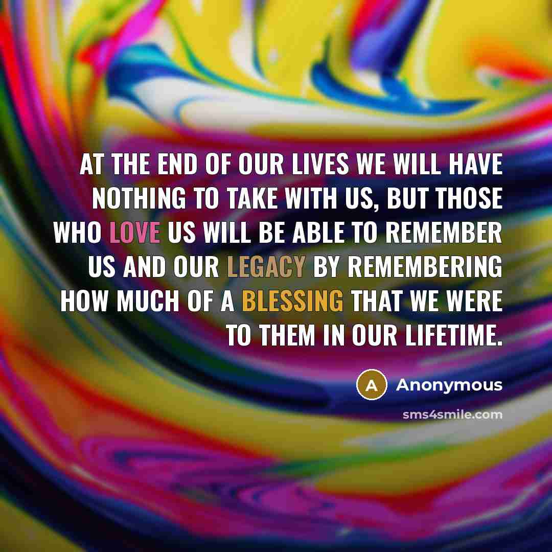 “At the end of our lives we will have nothing to take with us, but those who love us will be able to remember us and our legacy by remembering how much of a blessing that we were to them in our lifetime.” quote by Anonymous