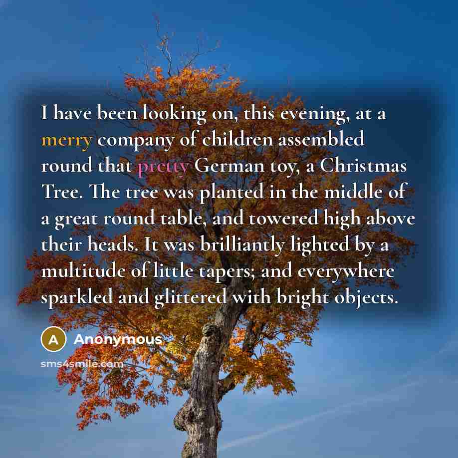“I have been looking on, this evening, at a merry company of children assembled round that pretty German toy, a Christmas Tree. The tree was planted in the middle of a great round table, and towered high above their heads. It was brilliantly lighted by a multitude of little tapers; and everywhere…” quote by Anonymous