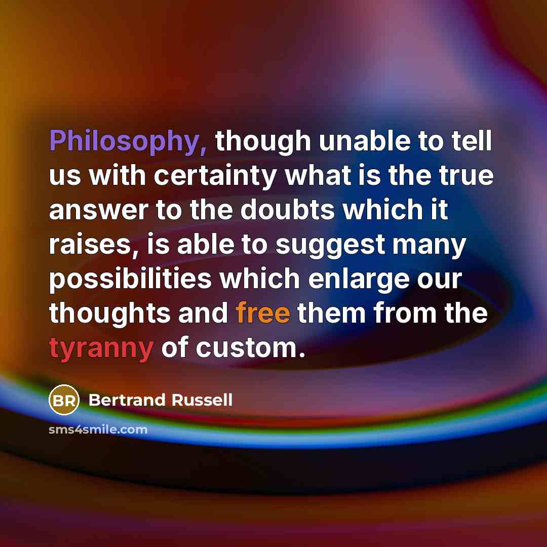 “Philosophy, though unable to tell us with certainty what is the true answer to the doubts which it raises, is able to suggest many possibilities which enlarge our thoughts and free them from the tyranny of custom.” quote by Bertrand Russell