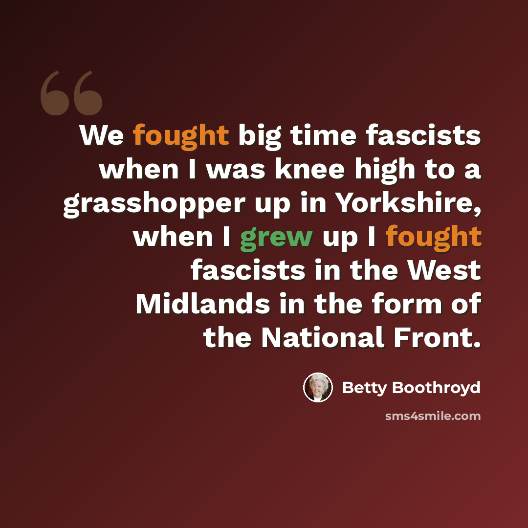 “We fought big time fascists when I was knee high to a grasshopper up in Yorkshire, when I grew up I fought fascists in the West Midlands in the form of the National Front.” quote by Betty Boothroyd