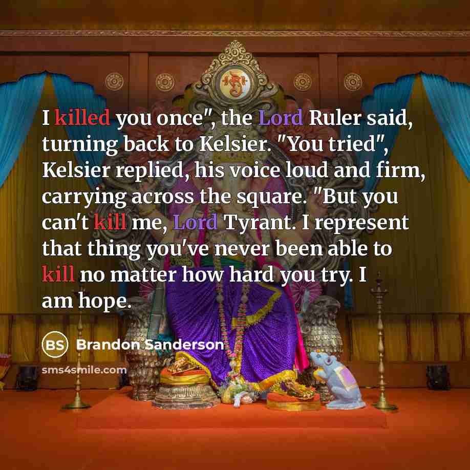 “I killed you once", the Lord Ruler said, turning back to Kelsier. "You tried", Kelsier replied, his voice loud and firm, carrying across the square. "But you can't kill me, Lord Tyrant. I represent that thing you've never been able to kill no matter how hard you try. I am hope.” quote by Brandon Sanderson