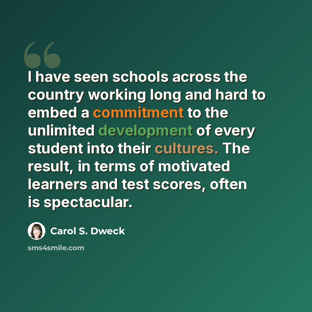 “I have seen schools across the country working long and hard to embed a commitment to the unlimited development of every student into their cultures. The result, in terms of motivated learners and test scores, often is spectacular.” quote by Carol S. Dweck