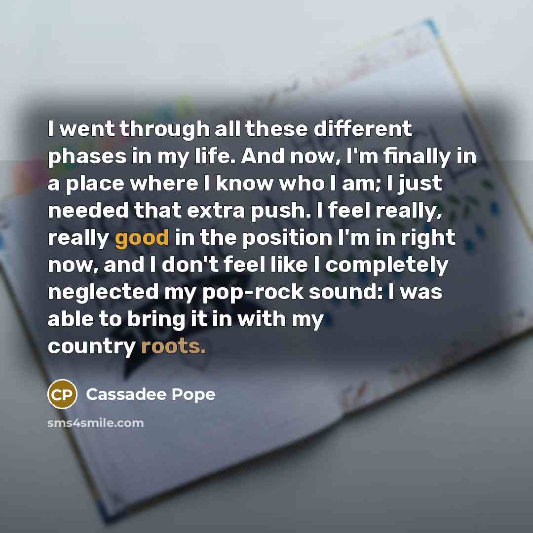 “I went through all these different phases in my life. And now, I'm finally in a place where I know who I am; I just needed that extra push. I feel really, really good in the position I'm in right now, and I don't feel like I completely neglected my pop-rock sound: I was able to bring it in with my…” quote by Cassadee Pope