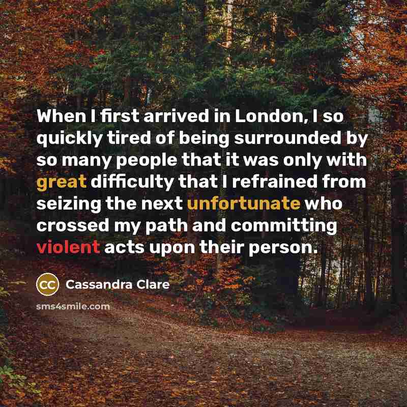 “When I first arrived in London, I so quickly tired of being surrounded by so many people that it was only with great difficulty that I refrained from seizing the next unfortunate who crossed my path and committing violent acts upon their person.” quote by Cassandra Clare