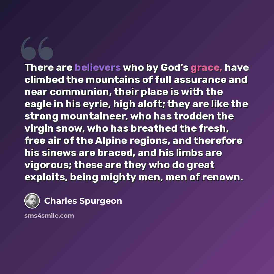 “There are believers who by God's grace, have climbed the mountains of full assurance and near communion, their place is with the eagle in his eyrie, high aloft; they are like the strong mountaineer, who has trodden the virgin snow, who has breathed the fresh, free air of the Alpine regions, and…” quote by Charles Spurgeon