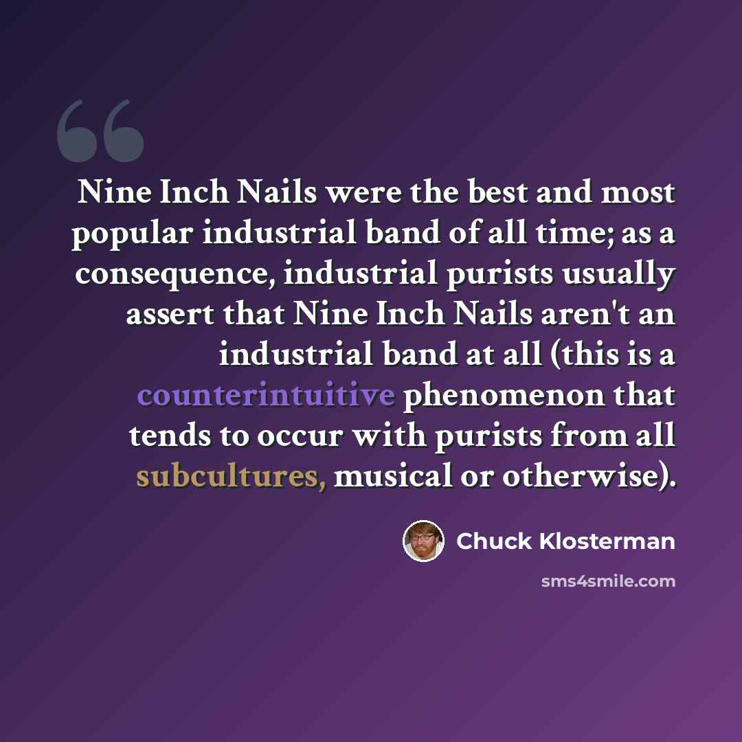 “Nine Inch Nails were the best and most popular industrial band of all time; as a consequence, industrial purists usually assert that Nine Inch Nails aren't an industrial band at all (this is a counterintuitive phenomenon that tends to occur with purists from all subcultures, musical or otherwise).” quote by Chuck Klosterman