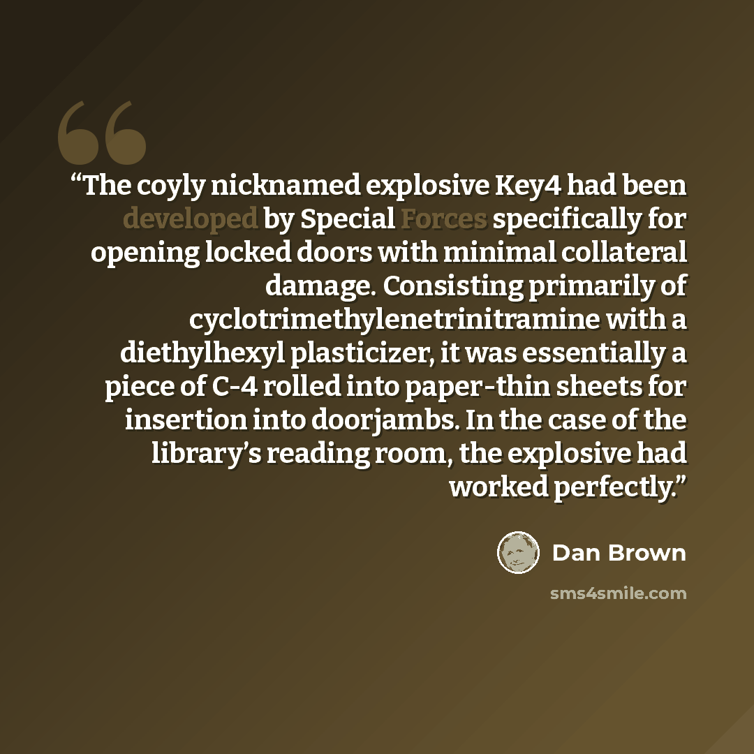 “The coyly nicknamed explosive Key4 had been developed by Special Forces specifically for opening locked doors with minimal collateral damage. Consisting primarily of cyclotrimethylenetrinitramine with a diethylhexyl plasticizer, it was essentially a piece of C-4 rolled into paper-thin sheets for…” quote by Dan Brown