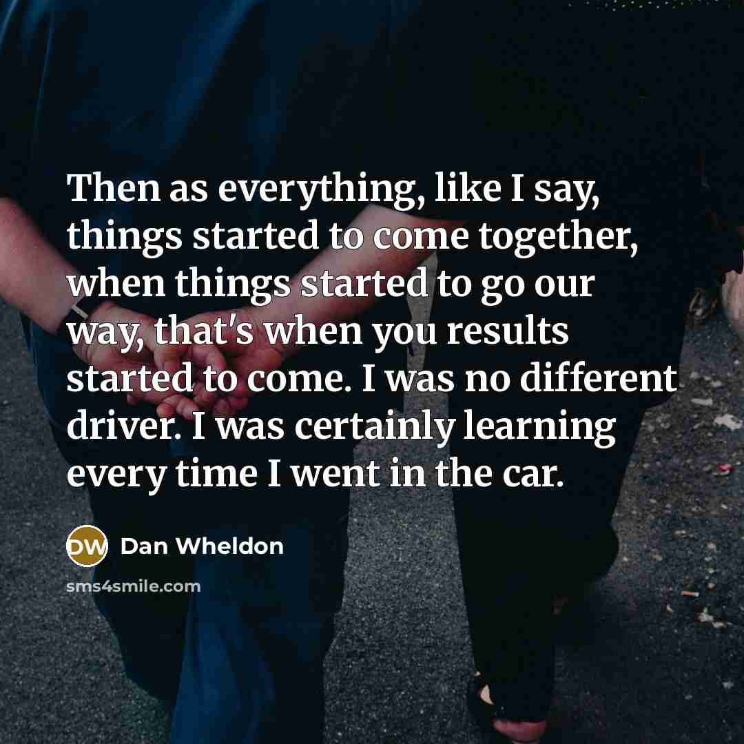 “Then as everything, like I say, things started to come together, when things started to go our way, that's when you results started to come. I was no different driver. I was certainly learning every time I went in the car.” quote by Dan Wheldon