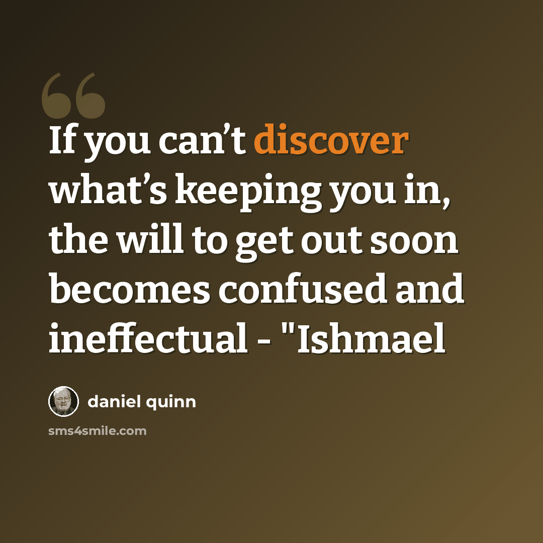 “If you can’t discover what’s keeping you in, the will to get out soon becomes confused and ineffectual - "Ishmael” quote by Daniel Quinn