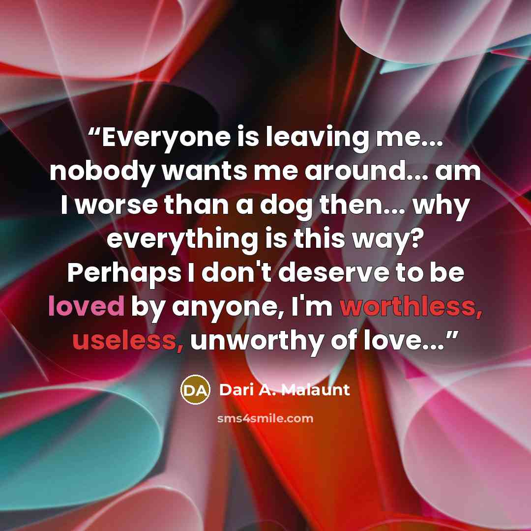 “Everyone is leaving me... nobody wants me around... am I worse than a dog then... why everything is this way? Perhaps I don't deserve to be loved by anyone, I'm worthless, useless, unworthy of love...” quote by Dari A. Malaunt
