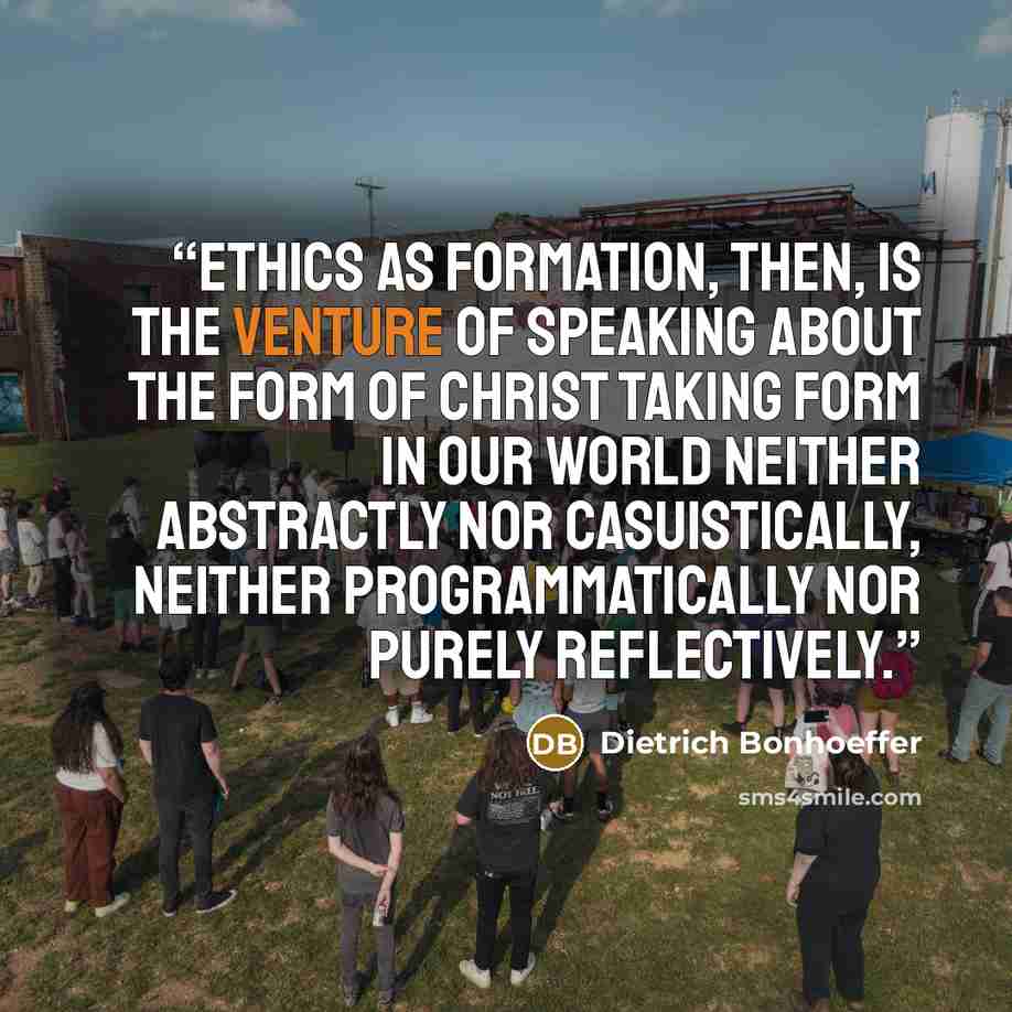 “Ethics as formation, then, is the venture of speaking about the form of Christ taking form in our world neither abstractly nor casuistically, neither programmatically nor purely reflectively.” quote by Dietrich Bonhoeffer