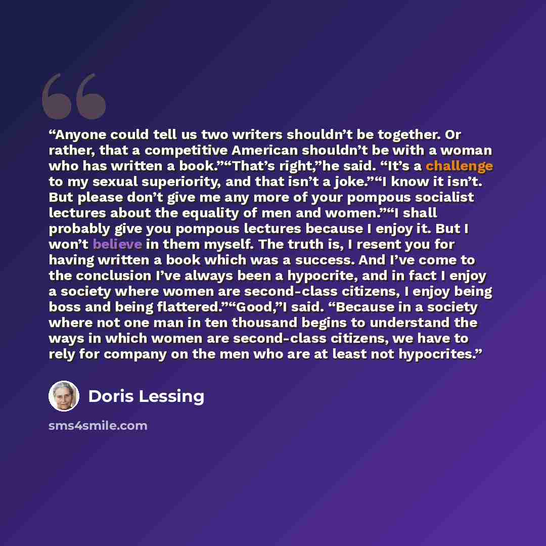 “Anyone could tell us two writers shouldn’t be together. Or rather, that a competitive American shouldn’t be with a woman who has written a book.”“That’s right,”he said. “It’s a challenge to my sexual superiority, and that isn’t a joke.”“I know it isn’t. But please don’t give me any more of your…” quote by Doris Lessing