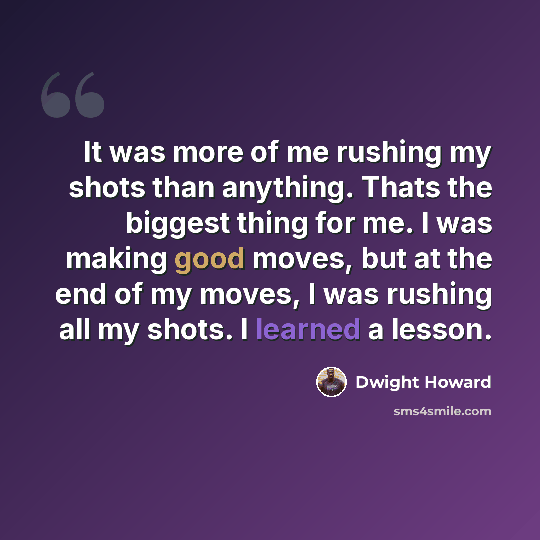 “It was more of me rushing my shots than anything. Thats the biggest thing for me. I was making good moves, but at the end of my moves, I was rushing all my shots. I learned a lesson.” quote by Dwight Howard