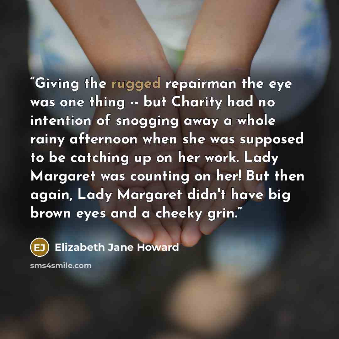 “Giving the rugged repairman the eye was one thing -- but Charity had no intention of snogging away a whole rainy afternoon when she was supposed to be catching up on her work. Lady Margaret was counting on her! But then again, Lady Margaret didn't have big brown eyes and a cheeky grin.” quote by Elizabeth Jane Howard